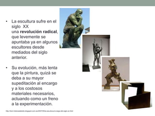 • La escultura sufre en el
siglo XX
una revolución radical,
que levemente se
apuntaba ya en algunos
escultores desde
mediados del siglo
anterior.
• Su evolución, más lenta
que la pintura, quizá se
deba a su mayor
supeditación al encargo
y a los costosos
materiales necesarios,
actuando como un freno
a la experimentación.
http://tom-historiadelarte.blogspot.com.es/2007/05/la-escultura-lo-largo-del-siglo-xx.html
 