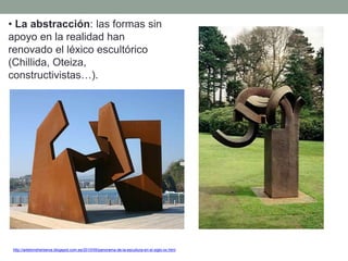 • La abstracción: las formas sin
apoyo en la realidad han
renovado el léxico escultórico
(Chillida, Oteiza,
constructivistas…).
http://artetorreherberos.blogspot.com.es/2010/05/panorama-de-la-escultura-en-el-siglo-xx.html
 