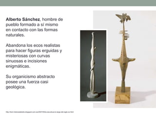 Alberto Sánchez, hombre de
pueblo formado a sí mismo
en contacto con las formas
naturales.
Abandona los ecos realistas
para hacer figuras erguidas y
misteriosas con curvas
sinuosas e incisiones
enigmáticas.
Su organicismo abstracto
posee una fuerza casi
geológica.
http://tom-historiadelarte.blogspot.com.es/2007/05/la-escultura-lo-largo-del-siglo-xx.html
 