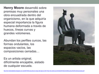 Henry Moore desarrolló sobre
premisas muy personales una
obra encuadrada dentro del
organicismo, en la que adquiría
especial importancia la figura
humana deformada a través de
huecos, líneas curvas y
grandes volúmenes.
Abundan los perfiles curcos, las
formas ondulantes, los
espacios vacíos, las
composiciones cerradas…
Es un artista original,
difícilmente encajable, aislado
de cualquier escuela.
http://tom-historiadelarte.blogspot.com.es/2007/05/la-escultura-lo-largo-del-siglo-xx.html http://clio.rediris.es/n34/arte/24%20La%20Escultura%20Contemporanea.pdf
 