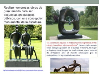 Realizó numerosas obras de
gran tamaño para ser
expuestas en espacios
públicos, con una concepción
monumental de la escultura.
http://arelarte.blogspot.com.es/2012/11/henry-moore-materia-volumen-vacio.html
 