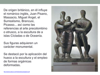 De origen británico, en él influye
el románico inglés, Juan Pisano,
Massacio, Miguel Ángel, el
Surrealismo, Brancusi,
Picasso... así como las
referencias al arte precolombino
o etrusco, a la escultura de a
islas Cícladas o de Oceanía.
Sus figuras adquieren un
carácter monumental.
Se destacó por la aplicación del
hueco a la escultura y el empleo
de formas orgánicas
deformadas.
http://perseo.sabuco.com/historia/escyarqsigloxx.pdf
 