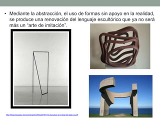 http://blog.educastur.es/volumenaramo/files/2015/01/la-escultura-a-lo-largo-del-siglo-xx.pdf
• Mediante la abstracción, el uso de formas sin apoyo en la realidad,
se produce una renovación del lenguaje escultórico que ya no será
más un “arte de imitación”.
 
