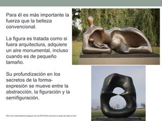Para él es más importante la
fuerza que la belleza
convencional.
La figura es tratada como si
fuera arquitectura, adquiere
un aire monumental, incluso
cuando es de pequeño
tamaño.
Su profundización en los
secretos de la forma-
expresión se mueve entre la
abstracción, la figuración y la
semifiguración.
http://tom-historiadelarte.blogspot.com.es/2007/05/la-escultura-lo-largo-del-siglo-xx.html
 