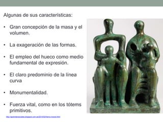 Algunas de sus características:
• Gran concepción de la masa y el
volumen.
• La exageración de las formas.
• El empleo del hueco como medio
fundamental de expresión.
• El claro predominio de la línea
curva
• Monumentalidad.
• Fuerza vital, como en los tótems
primitivos.
http://aprendersociales.blogspot.com.es/2010/02/henry-moore.html
 