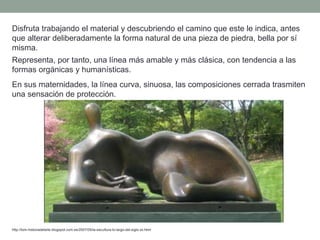 Disfruta trabajando el material y descubriendo el camino que este le indica, antes
que alterar deliberadamente la forma natural de una pieza de piedra, bella por sí
misma.
Representa, por tanto, una línea más amable y más clásica, con tendencia a las
formas orgánicas y humanísticas.
En sus maternidades, la línea curva, sinuosa, las composiciones cerrada trasmiten
una sensación de protección.
http://tom-historiadelarte.blogspot.com.es/2007/05/la-escultura-lo-largo-del-siglo-xx.html
 