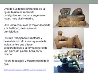 Uno de sus temas preferidos es la
figura femenina reclinada,
consiguiendo crear una sugerente
mujer, muy vital y madre.
Otro tema común es la mujer asociada
a la fertilidad, de inspiración
prehistórica.
Disfruta trabajando el material y
descubriendo el camino que este le
indica, antes que alterar
deliberadamente la forma natural de
una pieza de piedra, bella por sí
misma.
Figura recostada y Madre reclinada e
hijo.
http://tom-historiadelarte.blogspot.com.es/2007/05/la-escultura-lo-largo-del-siglo-xx.html
 
