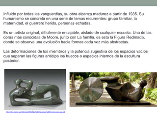 Influido por todas las vanguardias, su obra alcanza madurez a partir de 1935. Su
humanismo se concreta en una serie de temas recurrentes: grupo familiar, la
maternidad, el guerrero herido, personas echadas.
Es un artista original, difícilmente encajable, aislado de cualquier escuela. Una de las
obras más conocidas de Moore, junto con La familia, es esta la Figura Reclinada,
donde se observa una evolución hacia formas cada vez más abstractas.
Las deformaciones de los miembros y la potencia sugestiva de los espacios vacíos
que separan las figuras anticipa los huecos o espacios internos de la escultura
posterior.
http://clio.rediris.es/n34/arte/24%20La%20Escultura%20Contemporanea.pdf
 