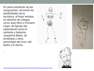 En plena ebullición de las
vanguardias, reinventó las
posibilidades de la
escultura, al forjar retratos
en alambre de colegas
como Joan Miró o Fernand
Léger, de figuras del
espectáculo como la
cantante y bailarina
Josephine Baker, de
acróbatas y otros
personajes del circo, del
teatro y la danza.
.
http://tuscienciassociales-teodosio.blogspot.com.es/2013/10/bienvenidos-al-curso-guia-de-trabajo_6.html
 