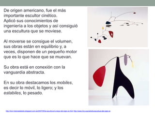 De origen americano, fue el más
importante escultor cinético.
Aplicó sus conocimientos de
ingeniería a los objetos y así consiguió
una escultura que se moviese.
Al moverse se consigue el volumen,
sus obras están en equilibrio y, a
veces, disponen de un pequeño motor
que es lo que hace que se muevan.
Su obra está en conexión con la
vanguardia abstracta.
En su obra destacamos los mobiles,
es decir lo móvil, lo ligero; y los
estabiles, lo pesado.
http://tom-historiadelarte.blogspot.com.es/2007/05/la-escultura-lo-largo-del-siglo-xx.html http://www.hiru.eus/arte/la-escultura-del-siglo-xx
 