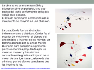 La obra ya no es una masa sólida y
expuesta sobre un pedestal, sino que
cuelga del techo conformando delicadas
líneas en el espacio.
El reto de combinar la abstracción con el
movimiento se convirtió en una obsesión.
La creación de formas abstractas,
tridimensionales y cinéticas, Calder fue el
escultor del movimiento, el pionero del
arte cinético e inventor de los móviles, un
término acuñado por su amigo Marcel
Duchamp para describir sus primeras
piezas mecánicas propulsadas por un
motor se mueven y transforman
constantemente gracias al impulso de un
motor, de una ligerísima corriente de aire
o incluso por los efectos cambiantes que
les imprime la luz.
http://tuscienciassociales-teodosio.blogspot.com.es/2013/10/bienvenidos-al-curso-guia-de-trabajo_6.html
 
