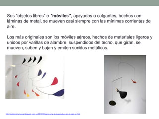 Sus "objetos libres" o "móviles", apoyados o colgantes, hechos con
láminas de metal, se mueven casi siempre con las mínimas corrientes de
aire.
Los más originales son los móviles aéreos, hechos de materiales ligeros y
unidos por varillas de alambre, suspendidos del techo, que giran, se
mueven, suben y bajan y emiten sonidos metálicos.
http://artetorreherberos.blogspot.com.es/2010/05/panorama-de-la-escultura-en-el-siglo-xx.html
 