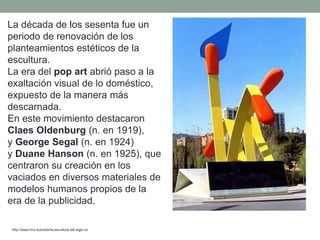 La década de los sesenta fue un
periodo de renovación de los
planteamientos estéticos de la
escultura.
La era del pop art abrió paso a la
exaltación visual de lo doméstico,
expuesto de la manera más
descarnada.
En este movimiento destacaron
Claes Oldenburg (n. en 1919),
y George Segal (n. en 1924)
y Duane Hanson (n. en 1925), que
centraron su creación en los
vaciados en diversos materiales de
modelos humanos propios de la
era de la publicidad.
http://www.hiru.eus/arte/la-escultura-del-siglo-xx
 
