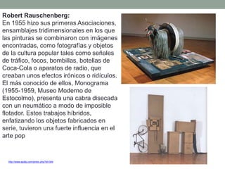Robert Rauschenberg:
En 1955 hizo sus primeras Asociaciones,
ensamblajes tridimensionales en los que
las pinturas se combinaron con imágenes
encontradas, como fotografías y objetos
de la cultura popular tales como señales
de tráfico, focos, bombillas, botellas de
Coca-Cola o aparatos de radio, que
creaban unos efectos irónicos o ridículos.
El más conocido de ellos, Monograma
(1955-1959, Museo Moderno de
Estocolmo), presenta una cabra disecada
con un neumático a modo de imposible
flotador. Estos trabajos híbridos,
enfatizando los objetos fabricados en
serie, tuvieron una fuerte influencia en el
arte pop
http://www.epdlp.com/pintor.php?id=344
 