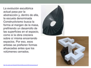 La evolución escultórica
actual pasa por la
abstracción y, dentro de ella,
la escuela denominada
Constructivismo busca la
forma al margen de la masa,
prefiriendo un desarrollo de
las superficies en el espacio,
como si la obra creciera
sobre sí misma encerrando
espacios. Por eso, esos
artistas se prefieren formas
ahuecadas antes que los
volúmenes cerrados.
http://clio.rediris.es/n34/arte/24%20La%20Escultura%20Contemporanea.pdf
 