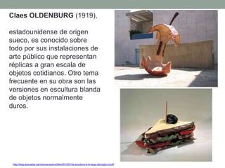 http://blog.educastur.es/volumenaramo/files/2015/01/la-escultura-a-lo-largo-del-siglo-xx.pdf
Claes OLDENBURG (1919),
estadounidense de origen
sueco, es conocido sobre
todo por sus instalaciones de
arte público que representan
réplicas a gran escala de
objetos cotidianos. Otro tema
frecuente en su obra son las
versiones en escultura blanda
de objetos normalmente
duros.
 