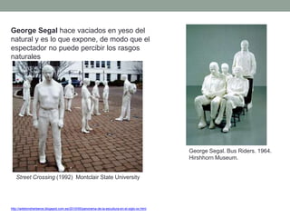 George Segal hace vaciados en yeso del
natural y es lo que expone, de modo que el
espectador no puede percibir los rasgos
naturales
http://artetorreherberos.blogspot.com.es/2010/05/panorama-de-la-escultura-en-el-siglo-xx.html
George Segal. Bus Riders. 1964.
Hirshhorn Museum.
Street Crossing (1992) Montclair State University
 