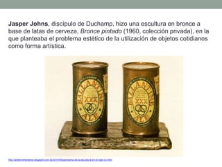 Jasper Johns, discípulo de Duchamp, hizo una escultura en bronce a
base de latas de cerveza, Bronce pintado (1960, colección privada), en la
que planteaba el problema estético de la utilización de objetos cotidianos
como forma artística.
http://artetorreherberos.blogspot.com.es/2010/05/panorama-de-la-escultura-en-el-siglo-xx.html
 