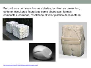 En contraste con esas formas abiertas, también se presentan,
tanto en esculturas figurativas como abstractas, formas
compactas, cerradas, resaltando el valor plástico de la materia.
http://clio.rediris.es/n34/arte/24%20La%20Escultura%20Contemporanea.pdf
 
