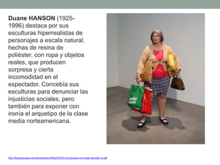 http://blog.educastur.es/volumenaramo/files/2015/01/la-escultura-a-lo-largo-del-siglo-xx.pdf
Duane HANSON (1925-
1996) destaca por sus
esculturas hiperrealistas de
personajes a escala natural,
hechas de resina de
poliéster, con ropa y objetos
reales, que producen
sorpresa y cierta
incomodidad en el
espectador. Concebía sus
esculturas para denunciar las
injusticias sociales, pero
también para exponer con
ironía el arquetipo de la clase
media norteamericana.
 