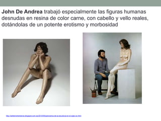 John De Andrea trabajó especialmente las figuras humanas
desnudas en resina de color carne, con cabello y vello reales,
dotándolas de un potente erotismo y morbosidad
http://artetorreherberos.blogspot.com.es/2010/05/panorama-de-la-escultura-en-el-siglo-xx.html
 