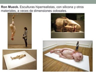 Ron Mueck. Esculturas hiperrealistas, con silicona y otros
materiales, a veces de dimensiones colosales.
 