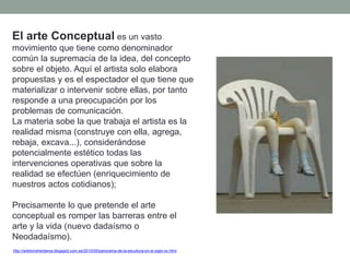 El arte Conceptual es un vasto
movimiento que tiene como denominador
común la supremacía de la idea, del concepto
sobre el objeto. Aquí el artista solo elabora
propuestas y es el espectador el que tiene que
materializar o intervenir sobre ellas, por tanto
responde a una preocupación por los
problemas de comunicación.
La materia sobe la que trabaja el artista es la
realidad misma (construye con ella, agrega,
rebaja, excava...), considerándose
potencialmente estético todas las
intervenciones operativas que sobre la
realidad se efectúen (enriquecimiento de
nuestros actos cotidianos);
Precisamente lo que pretende el arte
conceptual es romper las barreras entre el
arte y la vida (nuevo dadaísmo o
Neodadaísmo).
http://artetorreherberos.blogspot.com.es/2010/05/panorama-de-la-escultura-en-el-siglo-xx.html
 