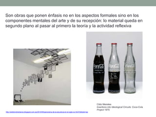 Son obras que ponen énfasis no en los aspectos formales sino en los
componentes mentales del arte y de su recepción: lo material queda en
segundo plano al pasar al primero la teoría y la actividad reflexiva
http://artetorreherberos.blogspot.com.es/2010/05/panorama-de-la-escultura-en-el-siglo-xx.html?pfstyle=wp
Cildo Meireles
Insertions into Ideological Circuits: Coca-Cola
Project 1970
 