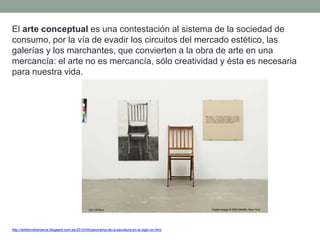 El arte conceptual es una contestación al sistema de la sociedad de
consumo, por la vía de evadir los circuitos del mercado estético, las
galerías y los marchantes, que convierten a la obra de arte en una
mercancía: el arte no es mercancía, sólo creatividad y ésta es necesaria
para nuestra vida.
http://artetorreherberos.blogspot.com.es/2010/05/panorama-de-la-escultura-en-el-siglo-xx.html
 