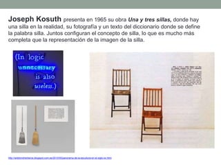 Joseph Kosuth presenta en 1965 su obra Una y tres sillas, donde hay
una silla en la realidad, su fotografía y un texto del diccionario donde se define
la palabra silla. Juntos configuran el concepto de silla, lo que es mucho más
completa que la representación de la imagen de la silla.
http://artetorreherberos.blogspot.com.es/2010/05/panorama-de-la-escultura-en-el-siglo-xx.html
 