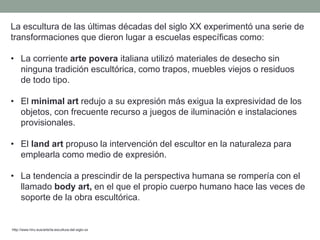 La escultura de las últimas décadas del siglo XX experimentó una serie de
transformaciones que dieron lugar a escuelas específicas como:
• La corriente arte povera italiana utilizó materiales de desecho sin
ninguna tradición escultórica, como trapos, muebles viejos o residuos
de todo tipo.
• El minimal art redujo a su expresión más exigua la expresividad de los
objetos, con frecuente recurso a juegos de iluminación e instalaciones
provisionales.
• El land art propuso la intervención del escultor en la naturaleza para
emplearla como medio de expresión.
• La tendencia a prescindir de la perspectiva humana se rompería con el
llamado body art, en el que el propio cuerpo humano hace las veces de
soporte de la obra escultórica.
http://www.hiru.eus/arte/la-escultura-del-siglo-xx
 