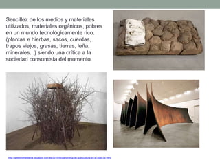 Sencillez de los medios y materiales
utilizados, materiales orgánicos, pobres
en un mundo tecnológicamente rico.
(plantas e hierbas, sacos, cuerdas,
trapos viejos, grasas, tierras, leña,
minerales...) siendo una crítica a la
sociedad consumista del momento
http://artetorreherberos.blogspot.com.es/2010/05/panorama-de-la-escultura-en-el-siglo-xx.html
 