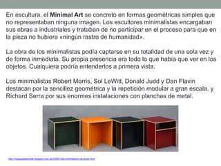 En escultura, el Minimal Art se concretó en formas geométricas simples que
no representaban ninguna imagen. Los escultores minimalistas encargaban
sus obras a industriales y trataban de no participar en el proceso para que en
la pieza no hubiera «ningún rastro de humanidad».
La obra de los minimalistas podía captarse en su totalidad de una sola vez y
de forma inmediata. Su propia presencia era todo lo que había que ver en los
objetos. Cualquiera podría entenderlos a primera vista.
Los minimalistas Robert Morris, Sol LeWitt, Donald Judd y Dan Flavin
destacan por la sencillez geométrica y la repetición modular a gran escala, y
Richard Serra por sus enormes instalaciones con planchas de metal.
http://nosgustalosimple.blogspot.com.es/2009/12/el-minimalismo-de-durex.html
 