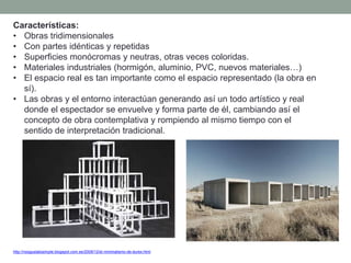 Características:
• Obras tridimensionales
• Con partes idénticas y repetidas
• Superficies monócromas y neutras, otras veces coloridas.
• Materiales industriales (hormigón, aluminio, PVC, nuevos materiales…)
• El espacio real es tan importante como el espacio representado (la obra en
sí).
• Las obras y el entorno interactúan generando así un todo artístico y real
donde el espectador se envuelve y forma parte de él, cambiando así el
concepto de obra contemplativa y rompiendo al mismo tiempo con el
sentido de interpretación tradicional.
http://nosgustalosimple.blogspot.com.es/2009/12/el-minimalismo-de-durex.html
 