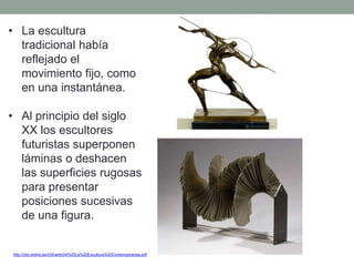 • La escultura
tradicional había
reflejado el
movimiento fijo, como
en una instantánea.
• Al principio del siglo
XX los escultores
futuristas superponen
láminas o deshacen
las superficies rugosas
para presentar
posiciones sucesivas
de una figura.
http://clio.rediris.es/n34/arte/24%20La%20Escultura%20Contemporanea.pdf
 