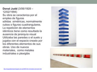 Donal Judd (3/06/1928 –
12/02/1994)
Su obra se caracteriza por el
empleo de figuras
sólidas simétricas, normalmente
cubos o figuras cuadrangulares.
La repetición de elementos
idénticos tiene como resultado la
ausencia de jerarquía visual
Utilizaba las paredes o el suelo y
jugaba con el espacio creado por
los diferentes elementos de sus
obras. Uso de nuevos
materiales, como metales
industriales o plexiglás
http://nosgustalosimple.blogspot.com.es/2009/12/el-minimalismo-de-durex.html
 