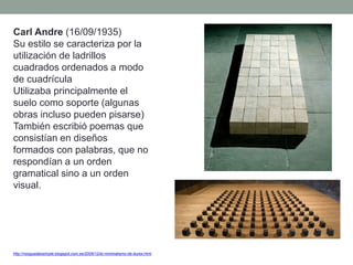 Carl Andre (16/09/1935)
Su estilo se caracteriza por la
utilización de ladrillos
cuadrados ordenados a modo
de cuadrícula
Utilizaba principalmente el
suelo como soporte (algunas
obras incluso pueden pisarse)
También escribió poemas que
consistían en diseños
formados con palabras, que no
respondían a un orden
gramatical sino a un orden
visual.
http://nosgustalosimple.blogspot.com.es/2009/12/el-minimalismo-de-durex.html
 