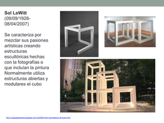 Sol LeWitt
(09/09/1928-
08/04/2007)
Se caracteriza por
mezclar sus pasiones
artísticas creando
estructuras
escultóricas hechas
con la fotografías o
que incluían la pintura
Normalmente utiliza
estructuras abiertas y
modulares el cubo
http://nosgustalosimple.blogspot.com.es/2009/12/el-minimalismo-de-durex.html
 
