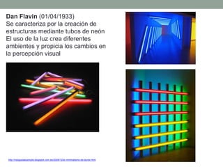 Dan Flavin (01/04/1933)
Se caracteriza por la creación de
estructuras mediante tubos de neón
El uso de la luz crea diferentes
ambientes y propicia los cambios en
la percepción visual
http://nosgustalosimple.blogspot.com.es/2009/12/el-minimalismo-de-durex.html
 