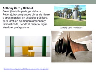 Anthony Caro y Richard
Serra (también participa del arte
Póvera), hacen grandes obras de hierro
y otros metales, en espacios públicos,
pero también de manera ordenada y
racionalizada, donde el material sigue
siendo el protagonista.
http://artetorreherberos.blogspot.com.es/2010/05/panorama-de-la-escultura-en-el-siglo-xx.html
Anthony Caro. Promenade
 
