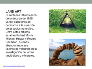 http://html.rincondelvago.com/escultura_2.html
LAND ART
Durante los últimos años
de la década de 1960
varios escultores se
dedicaron a la creación
de espacios naturales.
Entre estos artistas
estaban Robert Morris,
Michael Heizer y Robert
Smithson, quienes
abandonando sus
talleres se volcaron en la
investigación de temas
geológicos y minerales.
 