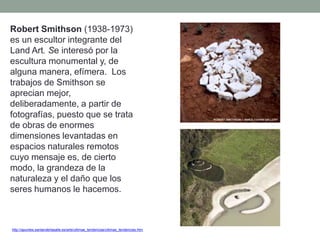 http://apuntes.santanderlasalle.es/arte/ultimas_tendencias/ultimas_tendencias.htm
Robert Smithson (1938-1973)
es un escultor integrante del
Land Art. Se interesó por la
escultura monumental y, de
alguna manera, efímera. Los
trabajos de Smithson se
aprecian mejor,
deliberadamente, a partir de
fotografías, puesto que se trata
de obras de enormes
dimensiones levantadas en
espacios naturales remotos
cuyo mensaje es, de cierto
modo, la grandeza de la
naturaleza y el daño que los
seres humanos le hacemos.
 