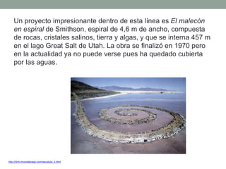 http://html.rincondelvago.com/escultura_2.html
Un proyecto impresionante dentro de esta línea es El malecón
en espiral de Smithson, espiral de 4,6 m de ancho, compuesta
de rocas, cristales salinos, tierra y algas, y que se interna 457 m
en el lago Great Salt de Utah. La obra se finalizó en 1970 pero
en la actualidad ya no puede verse pues ha quedado cubierta
por las aguas.
 