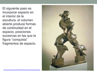 El siguiente paso es
incorporar espacio en
el interior de la
escultura, el volumen
abierto produce formas
de continuidad en el
espacio, posiciones
sucesivas en las que la
figura “conquista”
fragmentos de espacio.
http://clio.rediris.es/n34/arte/24%20La%20Escultura%20Contemporanea.pdf
 