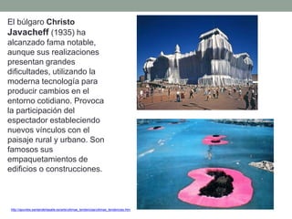 http://apuntes.santanderlasalle.es/arte/ultimas_tendencias/ultimas_tendencias.htm
El búlgaro Christo
Javacheff (1935) ha
alcanzado fama notable,
aunque sus realizaciones
presentan grandes
dificultades, utilizando la
moderna tecnología para
producir cambios en el
entorno cotidiano. Provoca
la participación del
espectador estableciendo
nuevos vínculos con el
paisaje rural y urbano. Son
famosos sus
empaquetamientos de
edificios o construcciones.
 