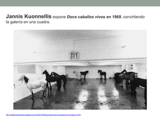 Jannis Kuonnellis expone Doce caballos vivos en 1969, convirtiendo
la galería en una cuadra.
http://artetorreherberos.blogspot.com.es/2010/05/panorama-de-la-escultura-en-el-siglo-xx.html
 