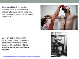 Hermann Nitsch en su obra
Colonia, pintó el cuerpo de un
colaborador suyo con la sangre de
una oveja destripada que estaba al
lado en 1974.
Joseph Beuys fue un gran
provocador y hace obras como
presentarse él mismo con el
cadáver de una liebre (Cómo
explicar cuadros a una liebre
muerta)
http://artetorreherberos.blogspot.com.es/2010/05/panorama-de-la-escultura-en-el-siglo-xx.html
 