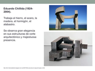 Eduardo Chillida (1924-
2004).
Trabaja el hierro, el acero, la
madera, el hormigón, el
alabastro.
Se observa gran elegancia
en sus estructuras de corte
arquitectónico y majestuosa
presencia.
http://tom-historiadelarte.blogspot.com.es/2007/05/la-escultura-lo-largo-del-siglo-xx.html
 
