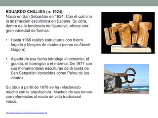 EDUARDO CHILLIDA (n. 1924).
Nació en San Sebastián en 1924. Con él culmina
la abstracción escultórica en España. Su obra,
dentro de la tendencia no figurativa, ofrece una
gran variedad de formas:
• Hasta 1966 realizó estructuras con hierro
forjado y bloques de madera (como en Abesti
Gogora).
• A partir de esa fecha introdujo el cemento, el
granito, el hormigón o el mármol. De 1977 son
sus monumentales esculturas de la costa de
San Sebastián conocidas como Peine de los
vientos.
Su obra a partir de 1978 se ha relacionado
mucho con la arquitectura. Muchos de sus temas
son referencias al modo de vida tradicional
vasco.
http://perseo.sabuco.com/historia/escyarqsigloxx.pdf
 