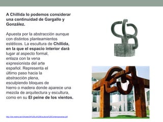 A Chillida lo podemos considerar
una continuidad de Gargallo y
González.
Apuesta por la abstracción aunque
con distintos planteamientos
estéticos. La escultura de Chillida,
en la que el espacio interior dará
lugar al aspecto formal,
enlaza con la vena
expresionista del arte
español. Representa el
último paso hacia la
abstracción plena,
esculpiendo bloques de
hierro o madera donde aparece una
mezcla de arquitectura y escultura,
como en su El peine de los vientos.
http://clio.rediris.es/n34/arte/24%20La%20Escultura%20Contemporanea.pdf
 